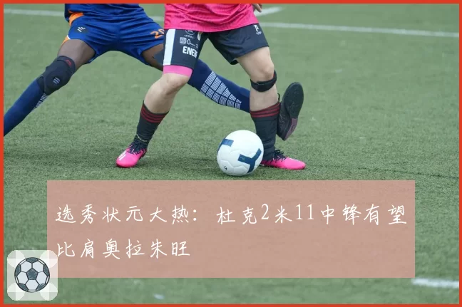 选秀状元大热：杜克2米11中锋有望比肩奥拉朱旺