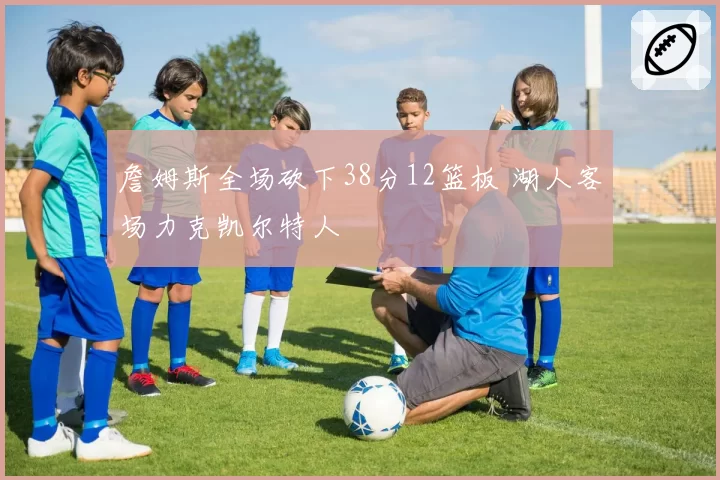 詹姆斯全场砍下38分12篮板 湖人客场力克凯尔特人