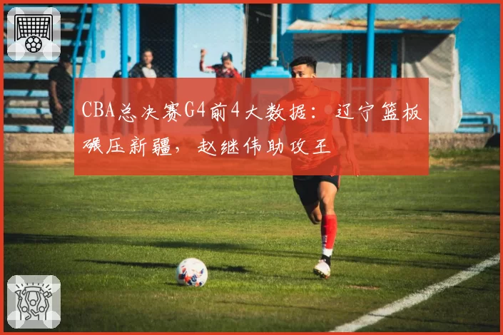 CBA总决赛G4前4大数据:辽宁篮板碾压新疆,赵继伟助攻王