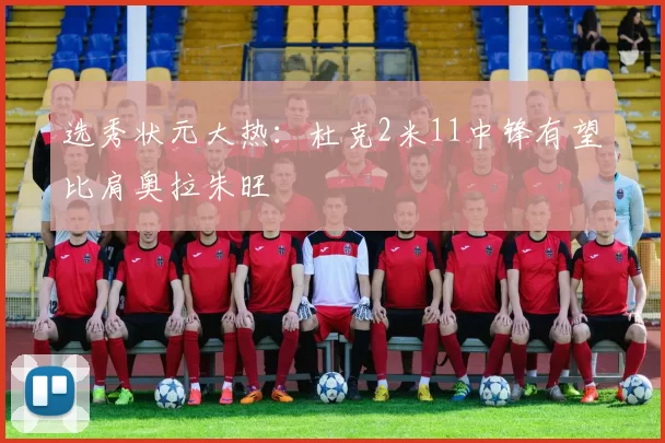 选秀状元大热：杜克2米11中锋有望比肩奥拉朱旺