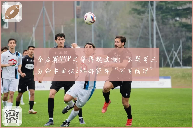 季后赛MVP之争再起波澜:东契奇三分命中率仅29%却获评“不可防守”
