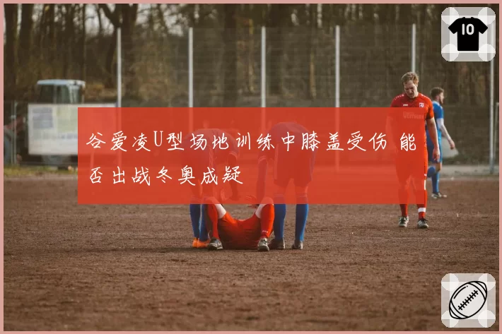 谷爱凌U型场地训练中膝盖受伤 能否出战冬奥成疑