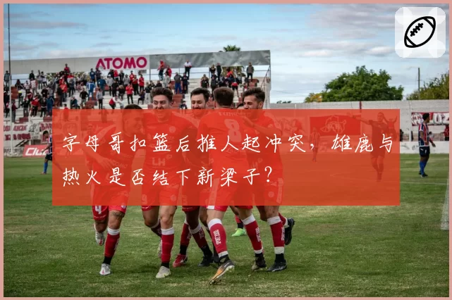 字母哥扣篮后推人起冲突，雄鹿与热火是否结下新梁子？