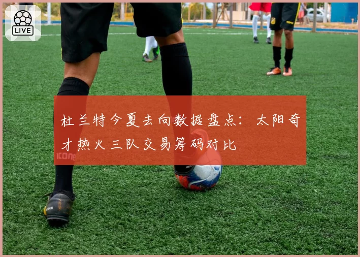 杜兰特今夏去向数据盘点：太阳奇才热火三队交易筹码对比