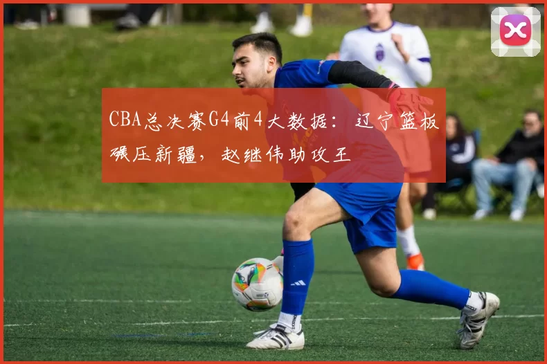 CBA总决赛G4前4大数据:辽宁篮板碾压新疆,赵继伟助攻王