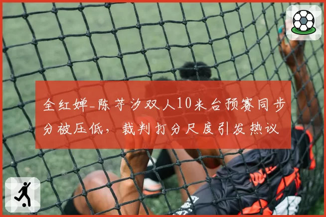 全红婵_陈芋汐双人10米台预赛同步分被压低,裁判打分尺度引发热议