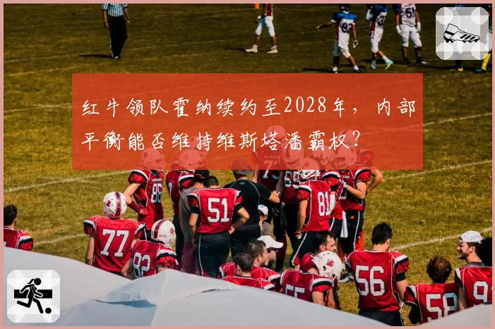红牛领队霍纳续约至2028年,内部平衡能否维持维斯塔潘霸权?