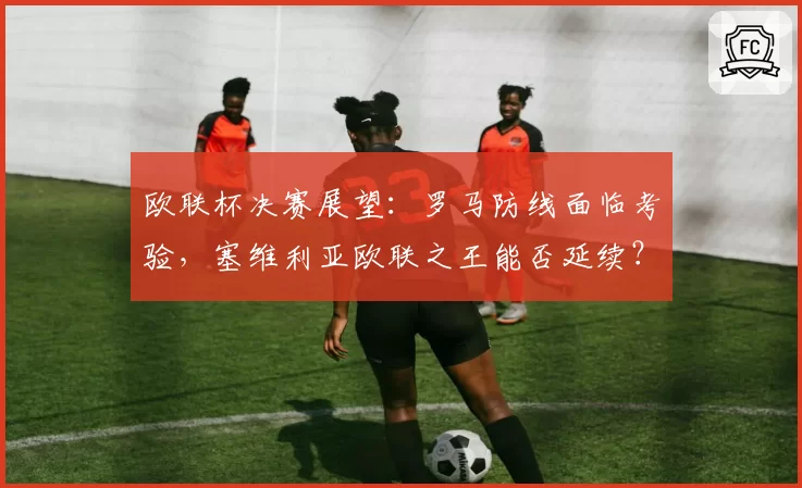 欧联杯决赛展望:罗马防线面临考验,塞维利亚欧联之王能否延续?