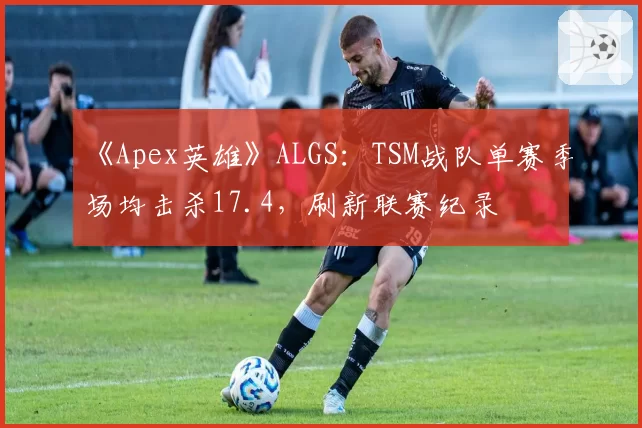 《Apex英雄》ALGS：TSM战队单赛季场均击杀17.4，刷新联赛纪录