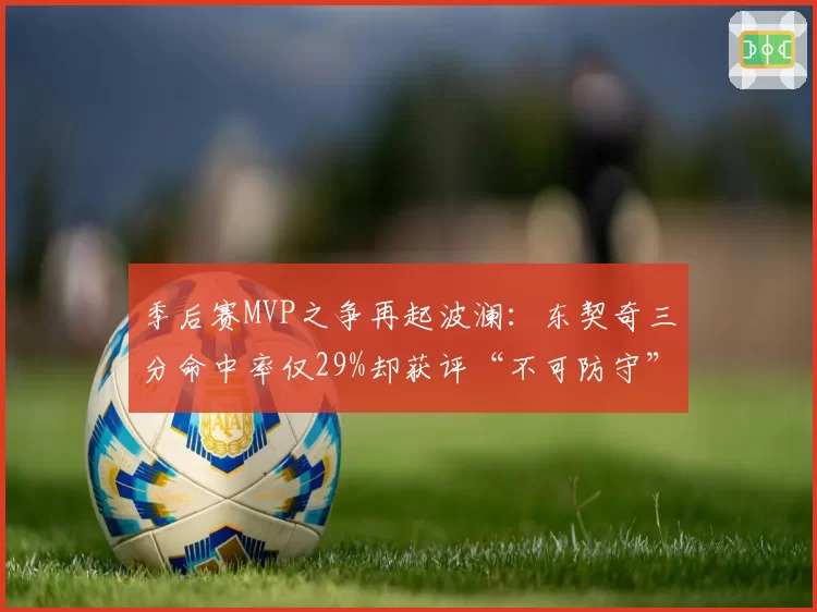 季后赛MVP之争再起波澜:东契奇三分命中率仅29%却获评“不可防守”
