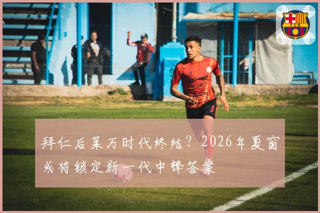 拜仁后莱万时代终结？2026年夏窗或将锁定新一代中锋答案