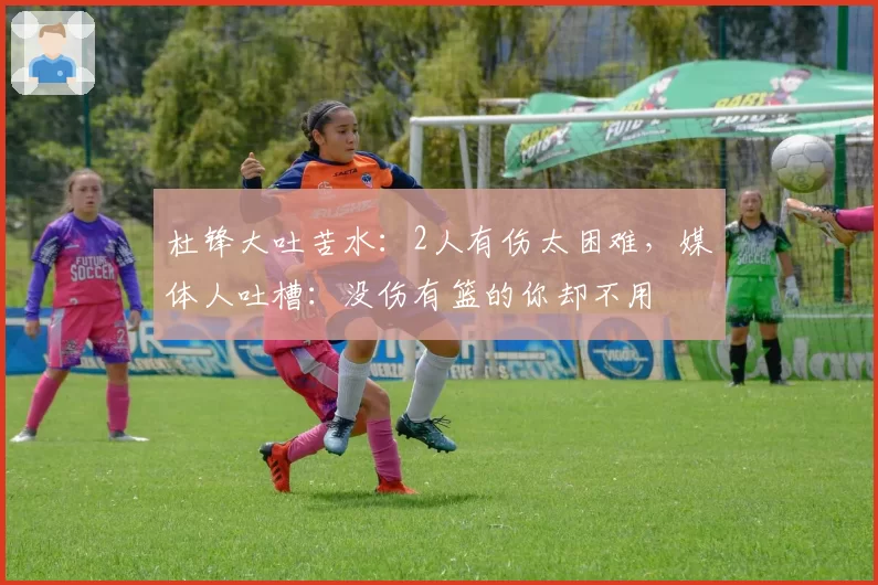 杜锋大吐苦水：2人有伤太困难，媒体人吐槽：没伤有篮的你却不用
