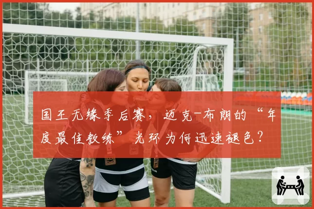 国王无缘季后赛，迈克-布朗的“年度最佳教练”光环为何迅速褪色？