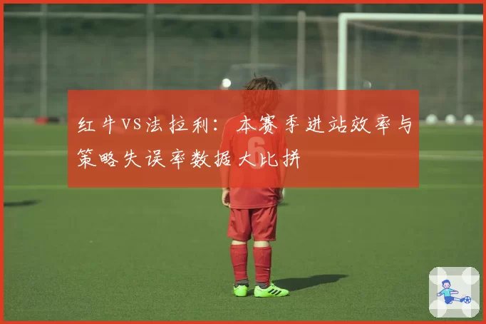 红牛vs法拉利：本赛季进站效率与策略失误率数据大比拼