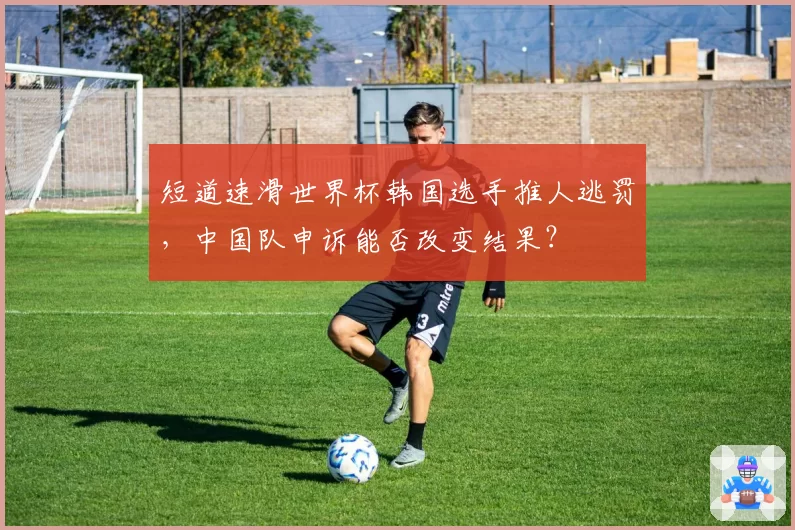 短道速滑世界杯韩国选手推人逃罚，中国队申诉能否改变结果？