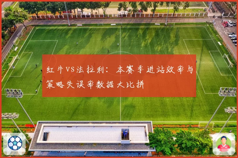 红牛vs法拉利：本赛季进站效率与策略失误率数据大比拼