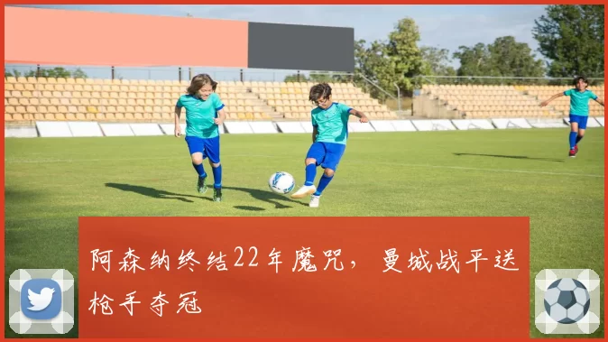 阿森纳终结22年魔咒，曼城战平送枪手夺冠