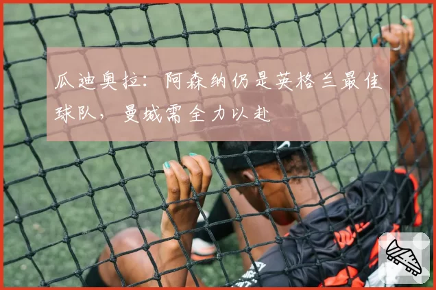 瓜迪奥拉:阿森纳仍是英格兰最佳球队,曼城需全力以赴