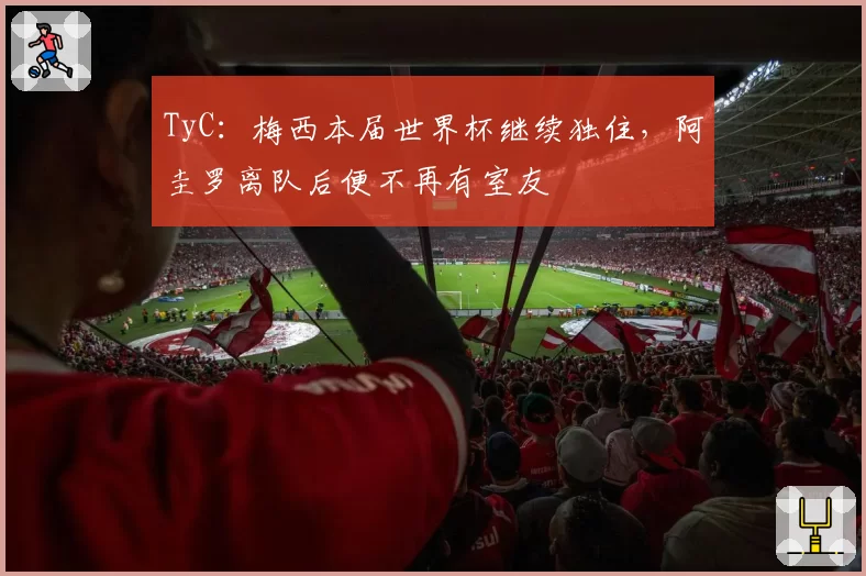 TyC:梅西本届世界杯继续独住,阿圭罗离队后便不再有室友