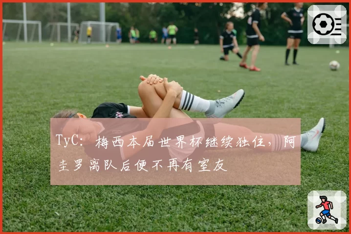 TyC：梅西本届世界杯继续独住，阿圭罗离队后便不再有室友