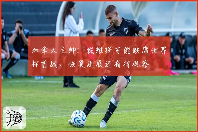 加拿大主帅：戴维斯可能缺席世界杯首战，恢复进展还有待观察