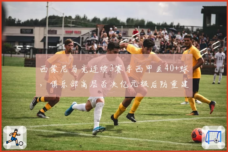 西蒙尼马竞连续3赛季西甲丢40+球,俱乐部高层否决亿元级后防重建提案