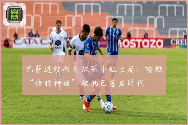 巴萨连续两年欧冠小组出局，哈维“传控神话”被批已落后时代