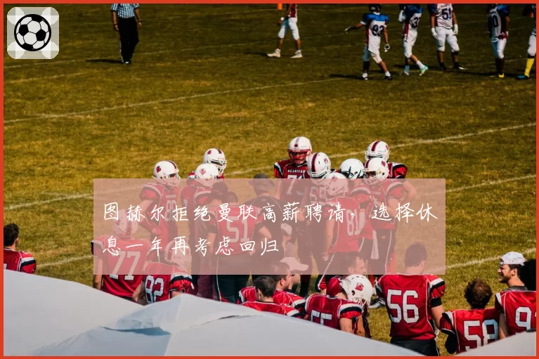 图赫尔拒绝曼联高薪聘请，选择休息一年再考虑回归