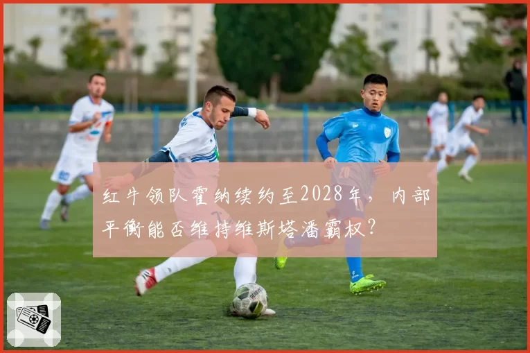 红牛领队霍纳续约至2028年,内部平衡能否维持维斯塔潘霸权?