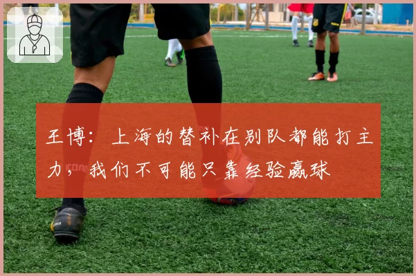 王博：上海的替补在别队都能打主力，我们不可能只靠经验赢球