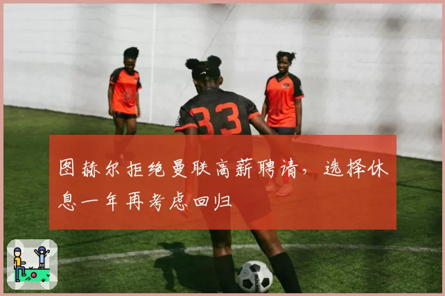 图赫尔拒绝曼联高薪聘请，选择休息一年再考虑回归