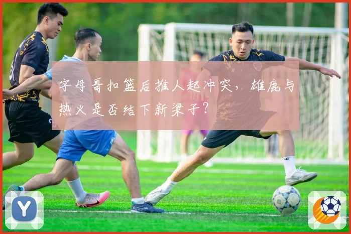 字母哥扣篮后推人起冲突，雄鹿与热火是否结下新梁子？