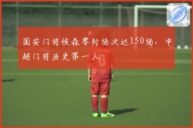 国安门将侯森零封场次达150场,中超门将历史第一人