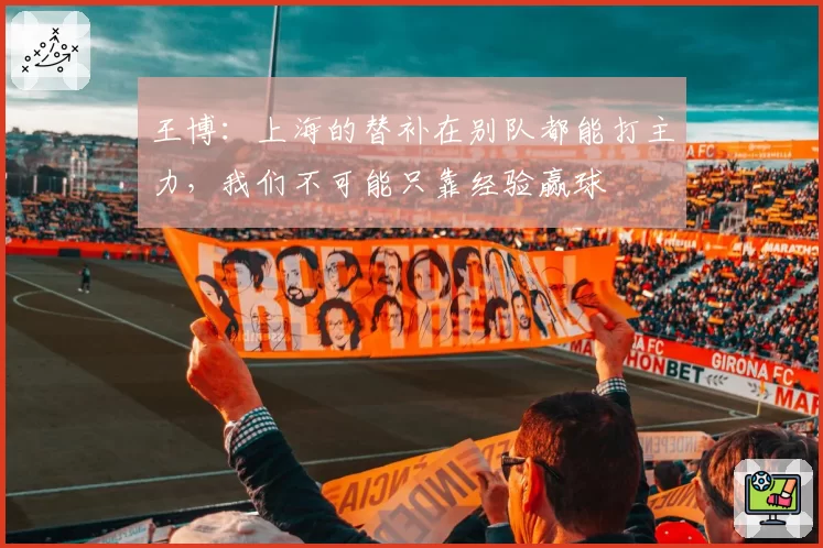 王博：上海的替补在别队都能打主力，我们不可能只靠经验赢球