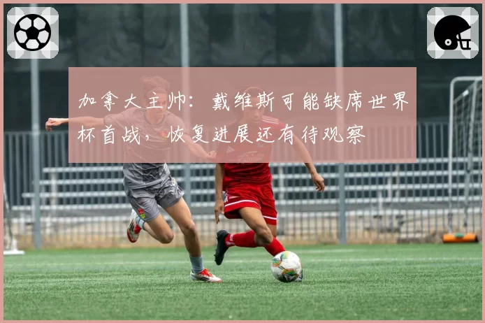 加拿大主帅:戴维斯可能缺席世界杯首战,恢复进展还有待观察