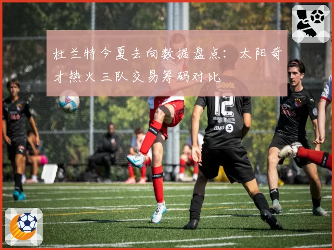 杜兰特今夏去向数据盘点：太阳奇才热火三队交易筹码对比