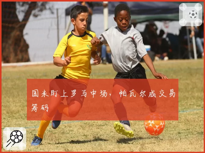 国米盯上罗马中场，帕瓦尔成交易筹码