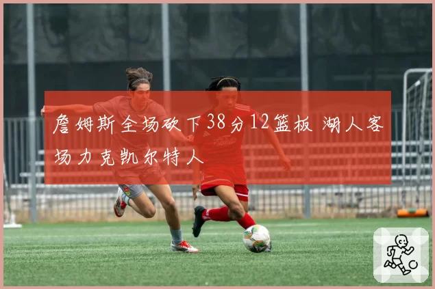 詹姆斯全场砍下38分12篮板 湖人客场力克凯尔特人