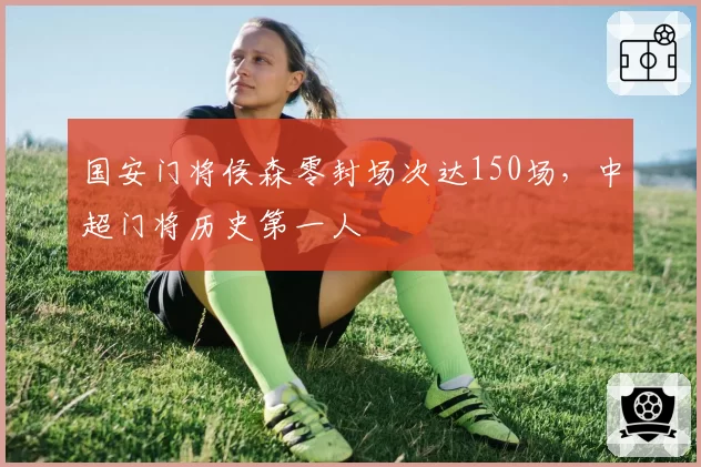 国安门将侯森零封场次达150场,中超门将历史第一人