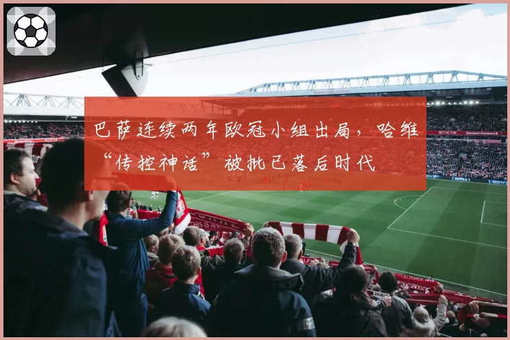 巴萨连续两年欧冠小组出局，哈维“传控神话”被批已落后时代