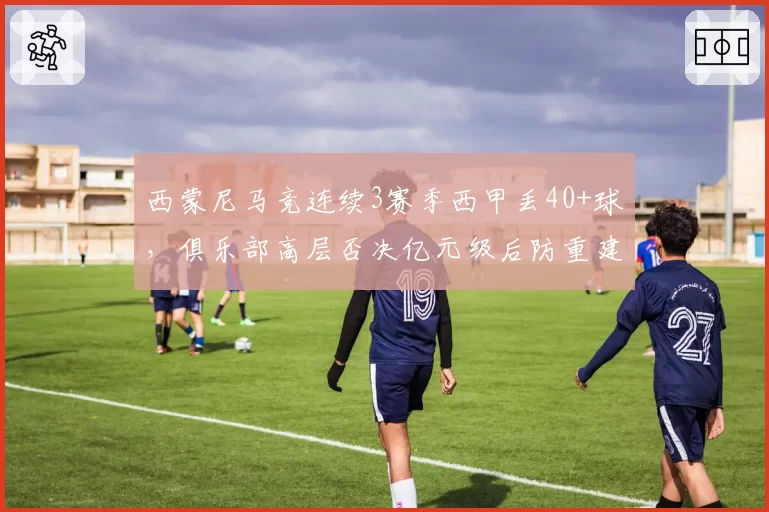西蒙尼马竞连续3赛季西甲丢40+球,俱乐部高层否决亿元级后防重建提案